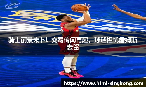 骑士前景未卜！交易传闻再起，球迷担忧詹姆斯去留