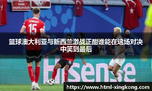 篮球澳大利亚与新西兰激战正酣谁能在这场对决中笑到最后